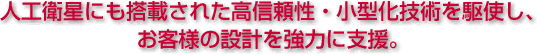 人工衛星にも搭載された　高信頼性・小型化技術を駆使し、お客様の設計を強力に支援。